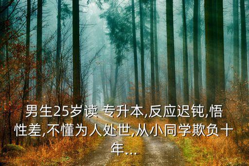 男生25歲讀 專(zhuān)升本,反應(yīng)遲鈍,悟性差,不懂為人處世,從小同學(xué)欺負(fù)十年...