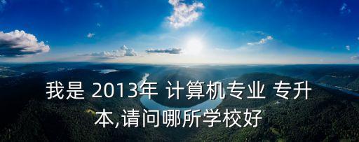我是 2013年 計算機專業(yè) 專升本,請問哪所學校好