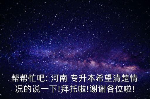 幫幫忙吧: 河南 專升本希望清楚情況的說(shuō)一下!拜托啦!謝謝各位啦!