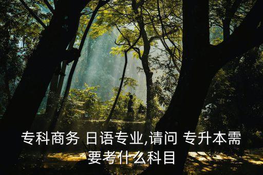 專科商務(wù) 日語專業(yè),請問 專升本需要考什么科目