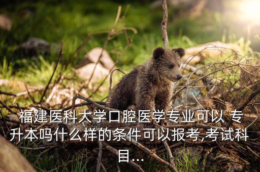  福建醫(yī)科大學(xué)口腔醫(yī)學(xué)專業(yè)可以 專升本嗎什么樣的條件可以報考,考試科目...