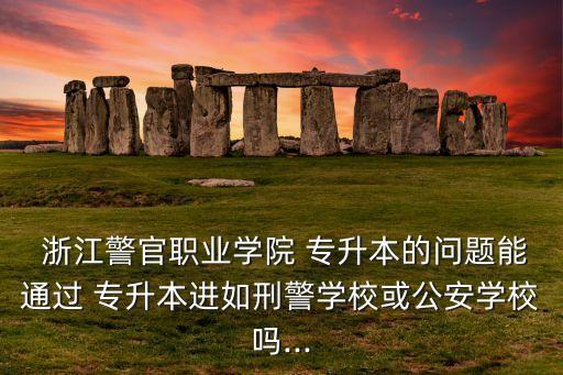  浙江警官職業(yè)學(xué)院 專升本的問題能通過 專升本進(jìn)如刑警學(xué)?；蚬矊W(xué)校嗎...