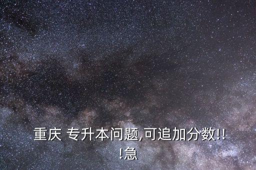  重慶 專升本問(wèn)題,可追加分?jǐn)?shù)!!!急