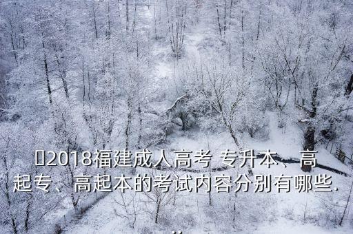 ?2018福建成人高考 專升本、高起專、高起本的考試內(nèi)容分別有哪些...