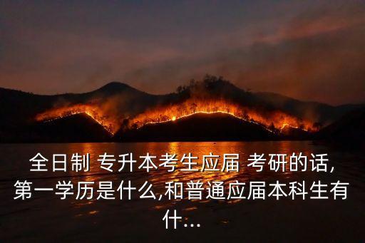 全日制 專升本考生應(yīng)屆 考研的話,第一學(xué)歷是什么,和普通應(yīng)屆本科生有什...