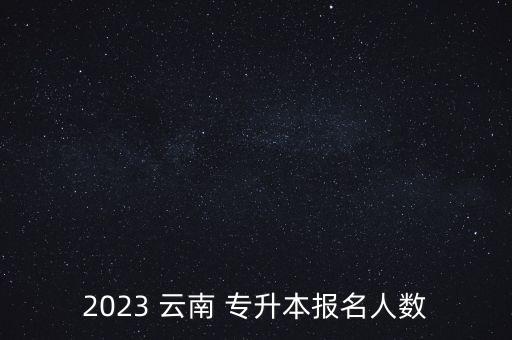2023 云南 專升本報名人數