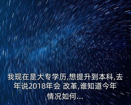 我現(xiàn)在是大專學(xué)歷,想提升到本科,去年說2018年會(huì) 改革,誰知道今年情況如何...