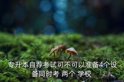  專升本自薦考試可不可以準(zhǔn)備4個設(shè)備同時考 兩個 學(xué)校