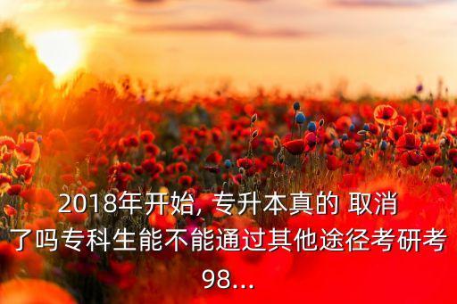 2018年開(kāi)始, 專(zhuān)升本真的 取消了嗎專(zhuān)科生能不能通過(guò)其他途徑考研考98...