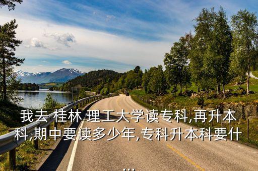 我去 桂林 理工大學(xué)讀?？?再升本科,期中要讀多少年,?？粕究埔?..