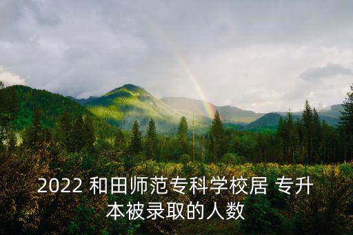 2022 和田師范?？茖W(xué)校居 專升本被錄取的人數(shù)