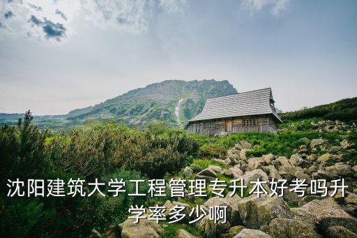 沈陽(yáng)建筑大學(xué)工程管理專升本好考嗎升學(xué)率多少啊