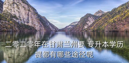 二零二零年在甘肅蘭州要 專升本學歷提都有哪些途徑呢