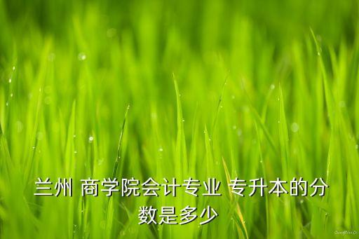  蘭州 商學(xué)院會計專業(yè) 專升本的分?jǐn)?shù)是多少