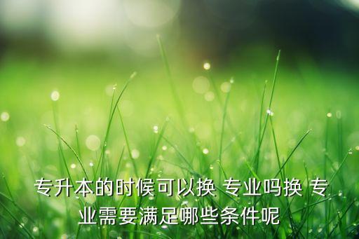  專(zhuān)升本的時(shí)候可以換 專(zhuān)業(yè)嗎換 專(zhuān)業(yè)需要滿足哪些條件呢