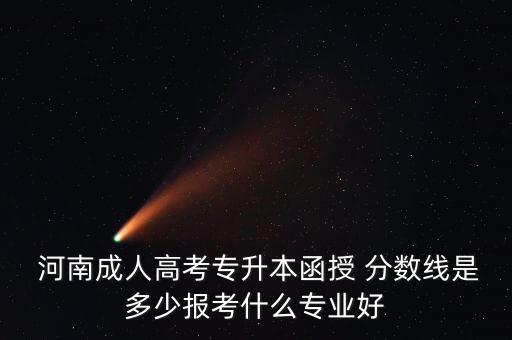  河南成人高考專(zhuān)升本函授 分?jǐn)?shù)線(xiàn)是多少報(bào)考什么專(zhuān)業(yè)好