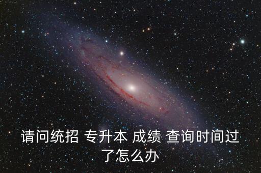 請問統(tǒng)招 專升本 成績 查詢時(shí)間過了怎么辦