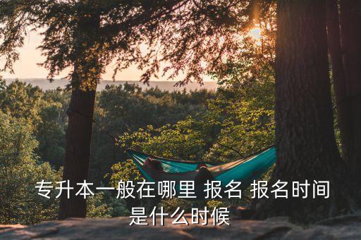  專升本一般在哪里 報(bào)名 報(bào)名時(shí)間是什么時(shí)候
