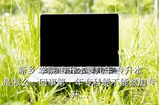  新鄉(xiāng) 學(xué)院 專升本要幾年 專升本是怎么一回事第一年專科能不能參加專升...