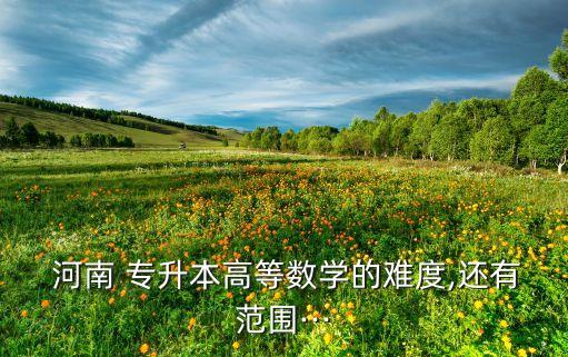  河南 專升本高等數(shù)學(xué)的難度,還有范圍···