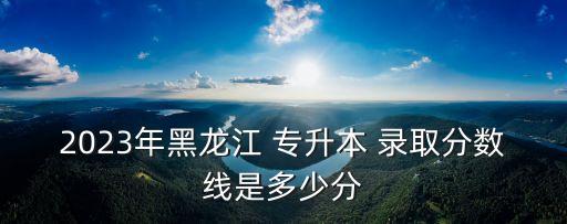 2023年黑龍江 專升本 錄取分數(shù)線是多少分