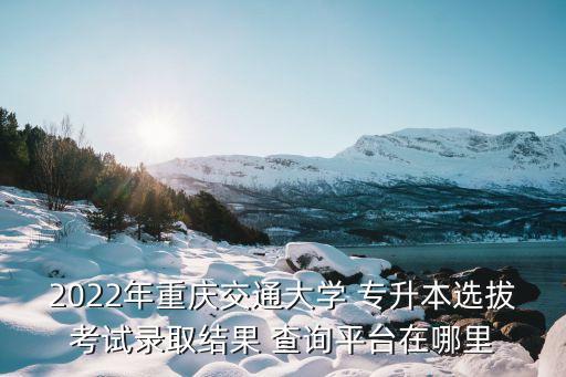 2022年重慶交通大學(xué) 專升本選拔考試錄取結(jié)果 查詢平臺(tái)在哪里