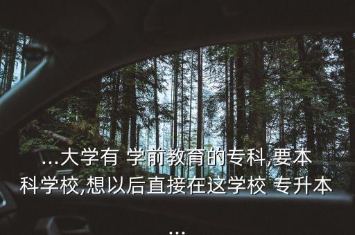 ...大學有 學前教育的?？?要本科學校,想以后直接在這學校 專升本...