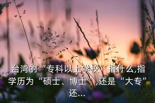  臺灣的“?？埔陨蠈W(xué)校”指什么,指學(xué)歷為“碩士、博士”,還是“大?！边€...