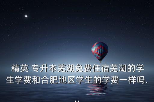  精英 專升本蕪湖免費住宿蕪湖的學(xué)生學(xué)費和合肥地區(qū)學(xué)生的學(xué)費一樣嗎...