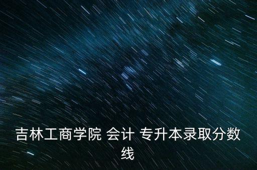 吉林工商學院 會計 專升本錄取分數(shù)線
