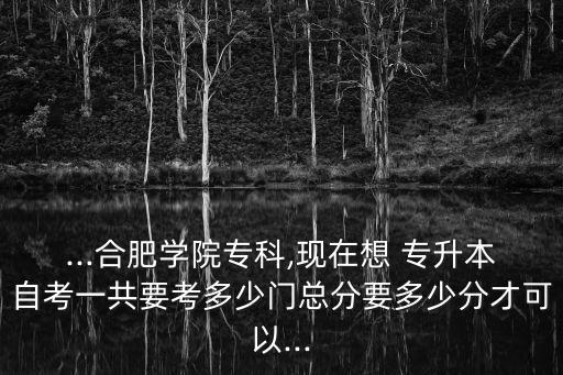 ...合肥學(xué)院?？?現(xiàn)在想 專升本自考一共要考多少門總分要多少分才可以...