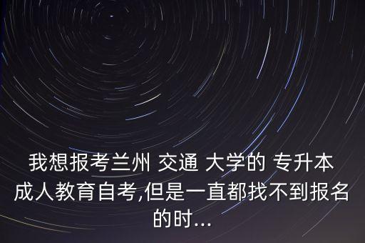 我想報考蘭州 交通 大學(xué)的 專升本成人教育自考,但是一直都找不到報名的時...