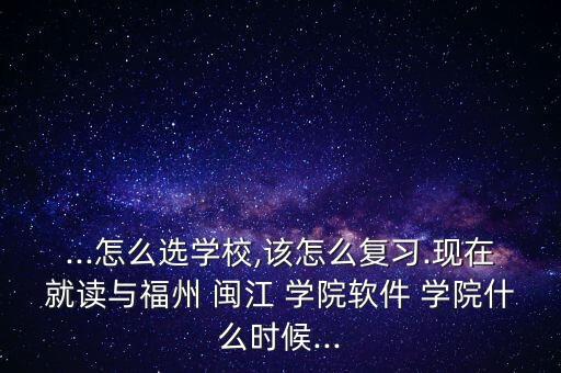 ...怎么選學校,該怎么復習.現(xiàn)在就讀與福州 閩江 學院軟件 學院什么時候...