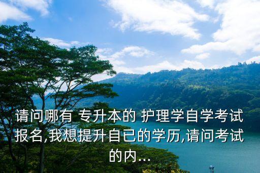 請(qǐng)問(wèn)哪有 專升本的 護(hù)理學(xué)自學(xué)考試報(bào)名,我想提升自已的學(xué)歷,請(qǐng)問(wèn)考試的內(nèi)...
