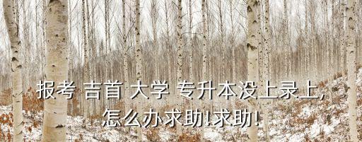 報考 吉首 大學(xué) 專升本沒上錄上,怎么辦求助!求助!