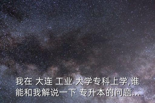 我在 大連 工業(yè) 大學(xué)?？粕蠈W(xué),誰能和我解說一下 專升本的問題...