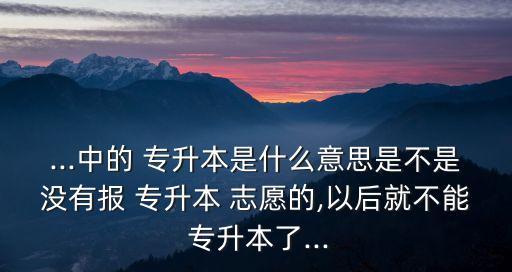...中的 專升本是什么意思是不是沒有報(bào) 專升本 志愿的,以后就不能 專升本了...