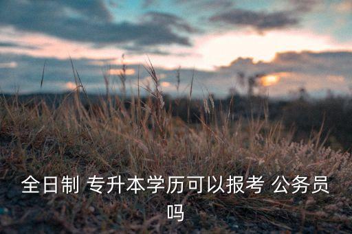 全日制 專升本學歷可以報考 公務員嗎