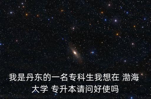 我是丹東的一名?？粕蚁朐?渤海 大學(xué) 專升本請問好使嗎