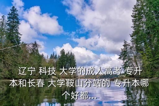  遼寧 科技 大學(xué)的成人高考 專升本和長春 大學(xué)鞍山分站的 專升本哪個好都...