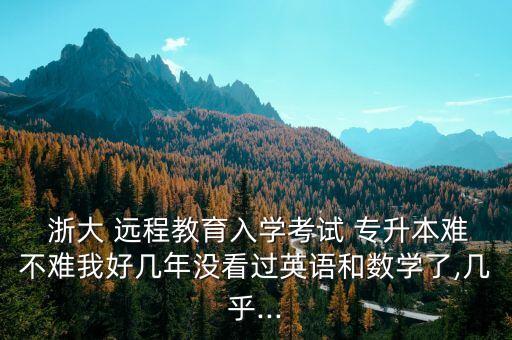  浙大 遠(yuǎn)程教育入學(xué)考試 專升本難不難我好幾年沒看過英語和數(shù)學(xué)了,幾乎...