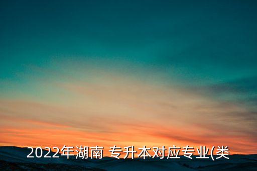 2022年湖南 專升本對(duì)應(yīng)專業(yè)(類