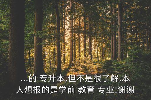 ...的 專(zhuān)升本,但不是很了解,本人想報(bào)的是學(xué)前 教育 專(zhuān)業(yè)!謝謝