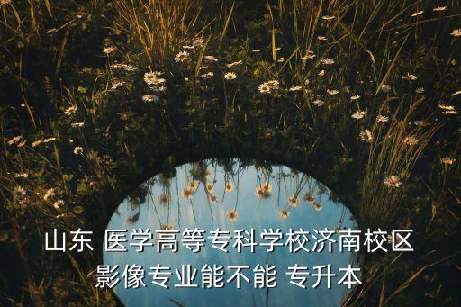  山東 醫(yī)學(xué)高等?？茖W(xué)校濟(jì)南校區(qū) 影像專業(yè)能不能 專升本