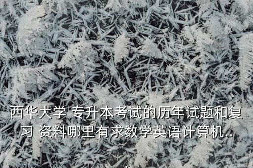 西華大學(xué) 專(zhuān)升本考試的歷年試題和復(fù)習(xí) 資料哪里有求數(shù)學(xué)英語(yǔ)計(jì)算機(jī)...