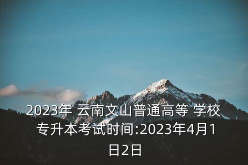 2023年 云南文山普通高等 學(xué)校 專(zhuān)升本考試時(shí)間:2023年4月1日2日