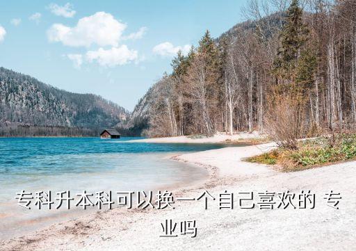 專(zhuān)科升本科可以換一個(gè)自己喜歡的 專(zhuān)業(yè)嗎