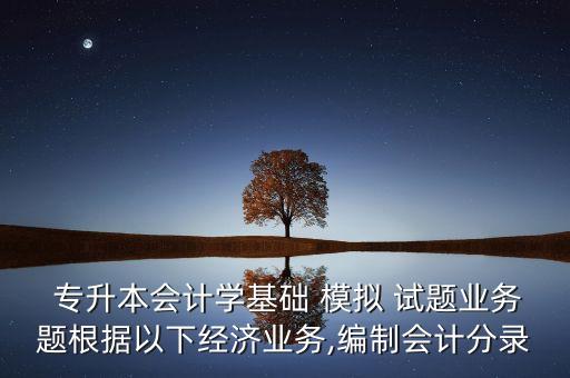  專升本會計學(xué)基礎(chǔ) 模擬 試題業(yè)務(wù)題根據(jù)以下經(jīng)濟(jì)業(yè)務(wù),編制會計分錄