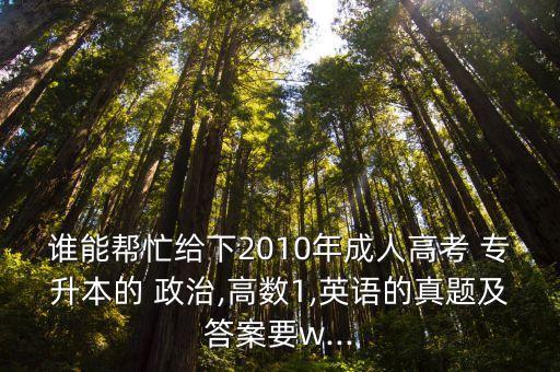 誰能幫忙給下2010年成人高考 專升本的 政治,高數1,英語的真題及答案要w...