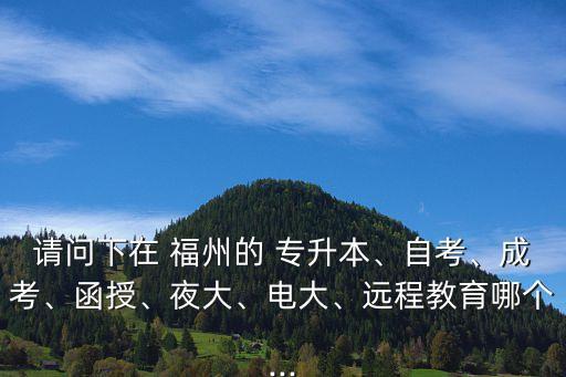 請問下在 福州的 專升本、自考、成考、函授、夜大、電大、遠(yuǎn)程教育哪個(gè)...